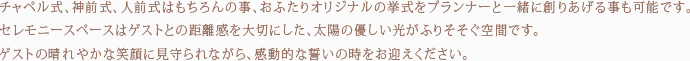 チャペル式、神前式、人前式はもちろんの事、おふたりオリジナルの挙式をプランナーと一緒に創りあげる事も可能です。セレモニースペースはゲストとの距離感を大切にした、太陽の優しい光がふりそそぐ空間です。ゲストの晴れやかな笑顔に見守られながら、感動的な誓いの時をお迎えください。