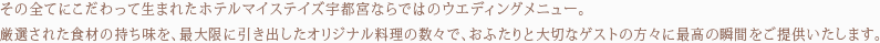 その全てにこだわって生まれたホテルマイステイズ宇都宮ならではのウエディングメニュー。厳選された食材の持ち味を、最大限に引き出したオリジナル料理の数々で、おふたりと大切なゲストの方々に最高の瞬間をご提供いたします。ゲストが食べたいものを選択できるゲストオーダー制もご用意しております。