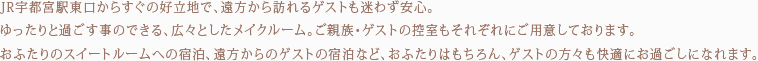 JR宇都宮駅東口からすぐの好立地で、遠方から訪れるゲストも迷わず安心。ゆったりと過ごす事のできる、広々としたメイクルーム。ご親族・ゲストの控室もそれぞれにご用意しております。その他、おふたりのスイートルームへの宿泊、遠方からのゲストの宿泊など、おふたりはもちろん、ゲストの方々も快適にお過ごしになれます。