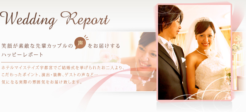 『Wedding Report』 笑顔が素敵な先輩カップルの声をお届けするハッピーレポート。ホテルマイステイズ宇都宮でご結婚式を挙げられたお二人より、こだわったポイント、演出・装飾、ゲストの声など、気になる実際の雰囲気をお届けいたします。