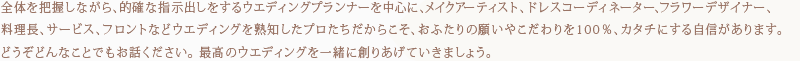 全体を把握しながら、的確な指示出しをするウエディングプランナーを中心に、メイクアーティスト、ドレスコーディネーター、フラワーコーディネーター、シェフ、サービススタッフ、フロントなどウエディングを熟知したプロたちだからこそ、おふたり人の願いやこだわりを100％、カタチにする自信があります。どうぞどんなことでもお話ください。 最高のウエディングを一緒に創りあげていきましょう。